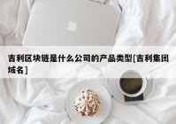 吉利区块链是什么公司的产品类型[吉利集团域名]