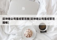 区块链公司是经营范围[区块链公司是经营范围嘛]