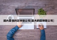 国内最强的区块链公司[最大的区块链公司]