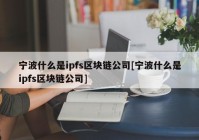 宁波什么是ipfs区块链公司[宁波什么是ipfs区块链公司]